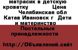 матрасик в детскую кроватку,120 -80. › Цена ­ 1 000 - Челябинская обл., Катав-Ивановск г. Дети и материнство » Постельные принадлежности   